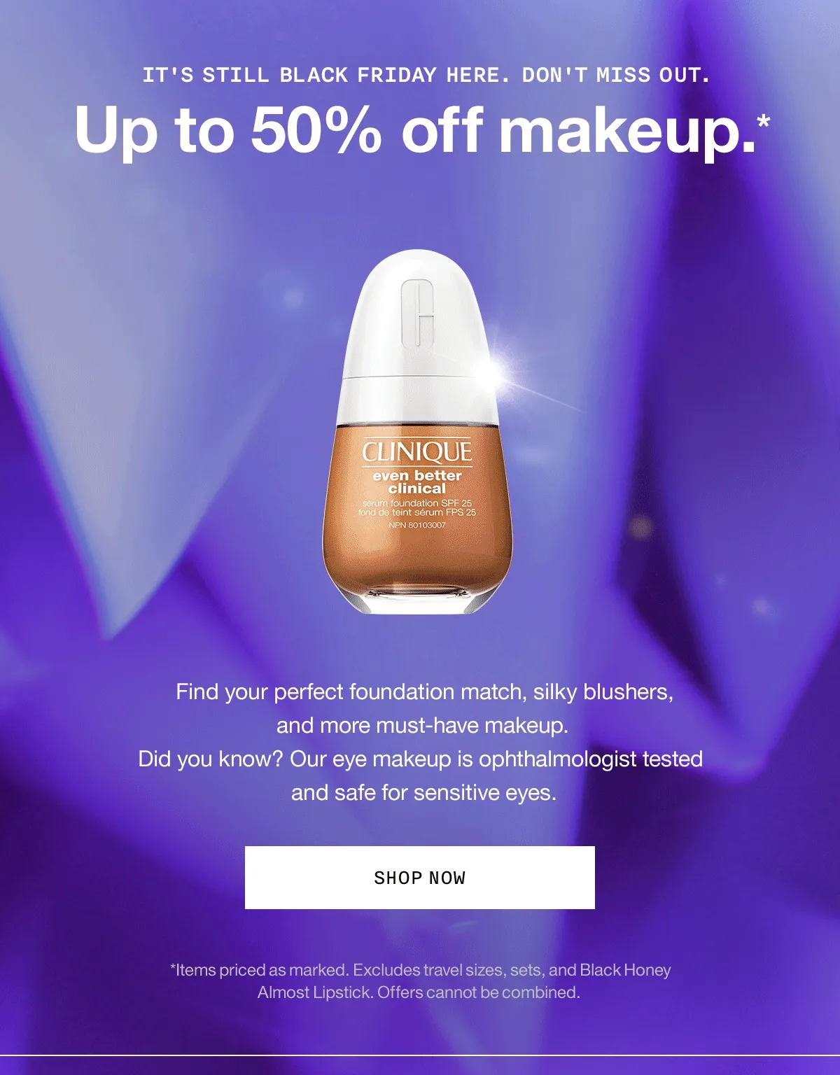 It's still Black Friday here. Don't miss out. Up to 50% off makeup.* Find your perfect foundation match, silky blushers, and more must-have makeup. Did you know? Our eye makeup is ophthalmologist tested and safe for sensitive eyes. SHOP NOW *Items priced as marked. Excludes travel sizes, sets, and Black Honey Almost Lipstick. Offers cannot be combined.