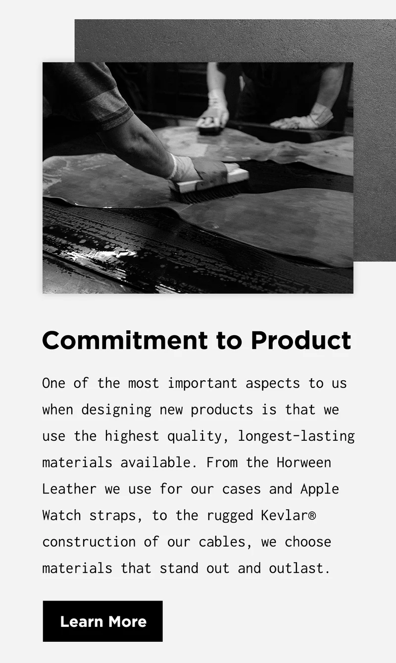 Commitment to Product | One of the most important aspects to us when designing new products is that we use the highest quality, longest-lasting materials available. From the Horween Leather we use for our cases and Apple Watch straps, to the rugged Kevlar® construction of our cables, we choose materials that stand out and outlast. | Learn More