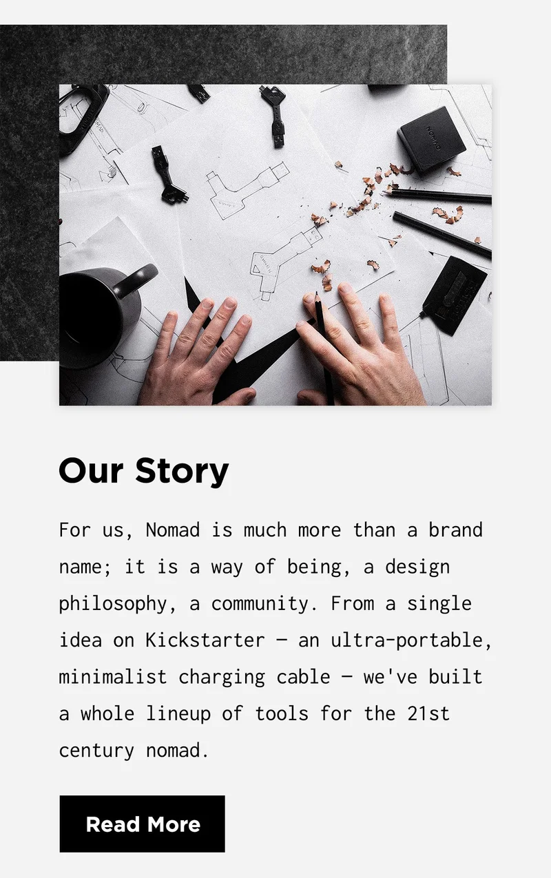 Our Story | For us, Nomad is much more than a brand name; it is a way of being, a design philosophy, a community. From a single idea on Kickstarter — an ultra-portable, minimalist charging cable — we've built a whole lineup of tools for the 21st century nomad. | Read More