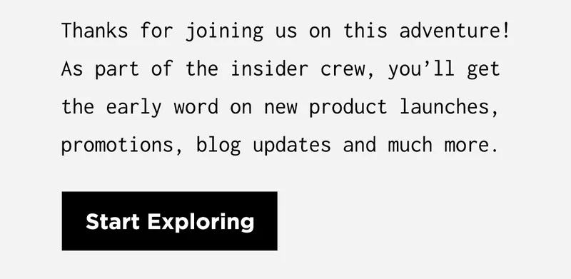 Thanks for joining us on this adventure! As part of the insider crew, you’ll get the early word on new product launches, promotions, blog updates and much more. | Start Exploring