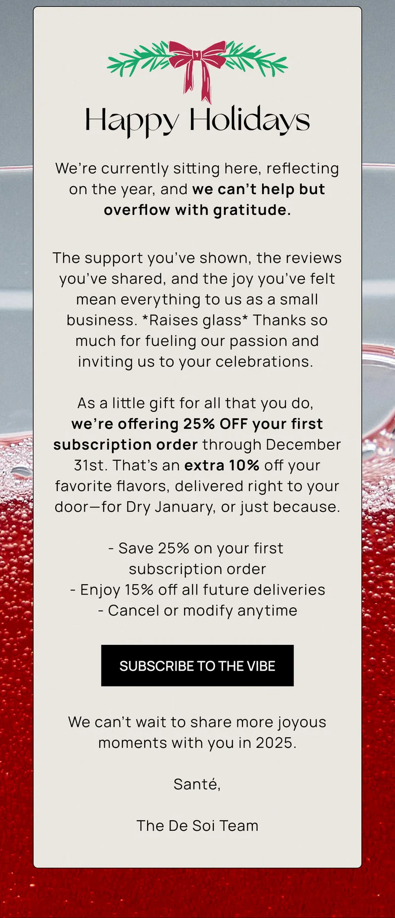 Happy Holidays | We’re currently sitting here, reflecting on the year, and we can’t help but overflow with gratitude.  | The support you’ve shown, the reviews you’ve shared, and the joy you’ve felt mean everything to us as a small business. *Raises glass* Thanks so much for fueling our passion and inviting us to your celebrations. |  As a little gift for all that you do,  we’re offering 25% OFF your first subscription order through December 31st. That’s an extra 10% off your favorite flavors, delivered right to your door—for Dry January, or just because. |  - Save 25% on your first  subscription order - Enjoy 15% off all future deliveries - Cancel or modify anytime | SUBSCRIBE TO THE VIBE |  We can’t wait to share more joyous moments with you in 2025.  Santé,  The De Soi Team