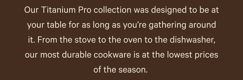 Our Titanium Pro Collection was designed to be at your table for as long as you're gathering of coueen fhar