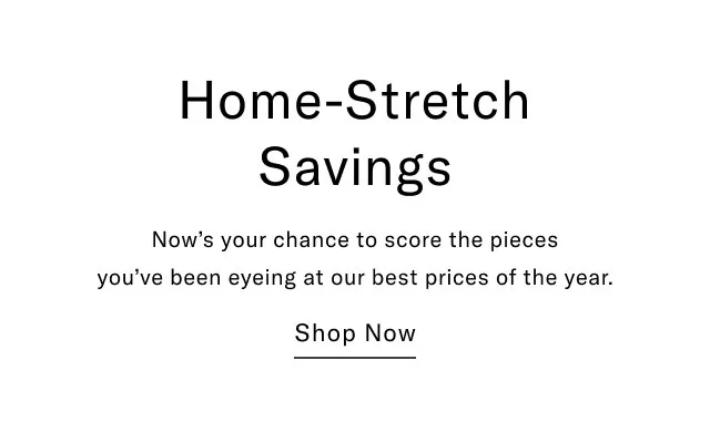 Home-Stretch Savings Now's your chance to score the pieces you've been eyeing at our best prices of the year. Shop Now