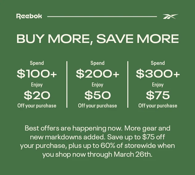 Reebok | BUY MORE, SAVE MORE | Spend $100+ Enjoy $20 Off your purchase | Spend $200+ Enjoy $50 Off your purchase | Spend $300+ Enjoy $75 Off your purchase | Best offers are happening now. More gear and new markdowns added. Save up to $75 off your purchase, plus up to 60% of storewide when you shop now through March 26th.