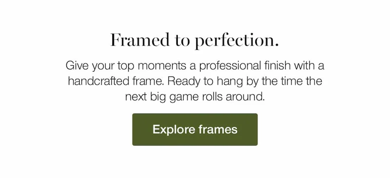 Framed to perfection. Give your top moments a professional finish with a handcrafted frame. Ready to hang by the time the next big game rolls around.