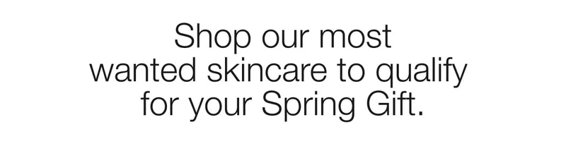 Shop our most wanted skincare to qualify for your Spring Gift. Shop our most wanted skincare to qualify for your Spring Gift.
