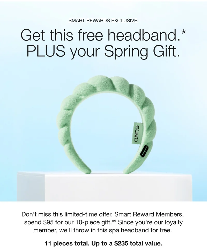 SMART REWARDS EXCLUSIVE. | Get this free headband.*PLUS your Spring Gift. | Don't miss this limited-time offer. Smart Reward Members, spend $95 for our 10-piece gift.**Since you're our loyalty member, we'll throw in this spa headband for free. | 11 pieces total. Up to a $235 total value. SMART REWARDS EXCLUSIVE. | Get this free headband.*PLUS your Spring Gift. | Don't miss this limited-time offer. Smart Reward Members, spend $95 for our 10-piece gift.**Since you're our loyalty member, we'll throw in this spa headband for free. | 11 pieces total. Up to a $235 total value.