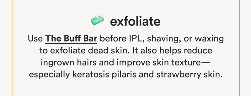 🧼 Exfoliate: Use The Buff Bar before IPL, shaving, or waxing to exfoliate dead skin. It also helps reduce ingrown hairs and improve skin texture—especially keratosis pilaris and strawberry skin.