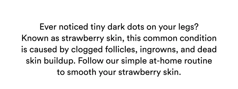 Ever noticed tiny dark dots on your legs? Known as strawberry skin, this common condition is caused by clogged follicles, ingrowns, and dead skin buildup. Follow our simple at-home routine to smooth your strawberry skin.
