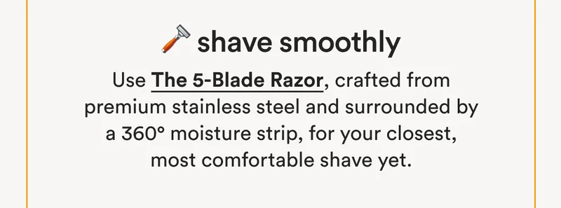 🪒 Shave Smoothly: Use The 5-Blade Razor, crafted from premium stainless steel and surrounded by a 360° moisture strip, for your closest, most comfortable shave yet.