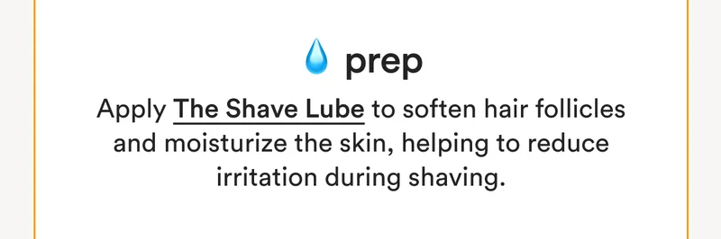 💧 Prep: Apply The Shave Lube to soften hair follicles and moisturize the skin, helping to reduce irritation during shaving.