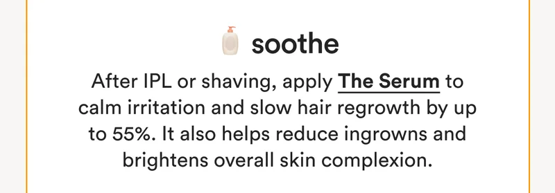 🧴 Soothe: After IPL or shaving, apply The Serum to calm irritation and slow hair regrowth by up to 55%. It also helps reduce ingrowns and brightens overall skin complexion.