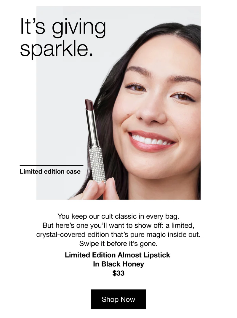 It’s giving sparkle. | Limited edition case | You keep our cult classic in every bag. But here’s one you’ll want to show off: a limited, crystal-covered edition that’s pure magic inside out. Swipe it before it’s gone. Limited Edition Almost Lipstick In Black Honey | $33 | Shop Now