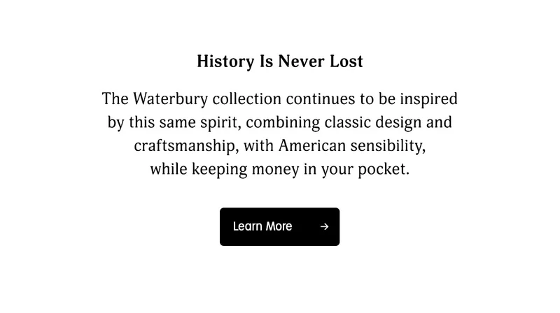 History Is Never Lost | The Waterbury collection continues to be inspired by this same spirit, combining classic design and craftmanship, with American sensibility, while keeping money in your pocket. | Learn More