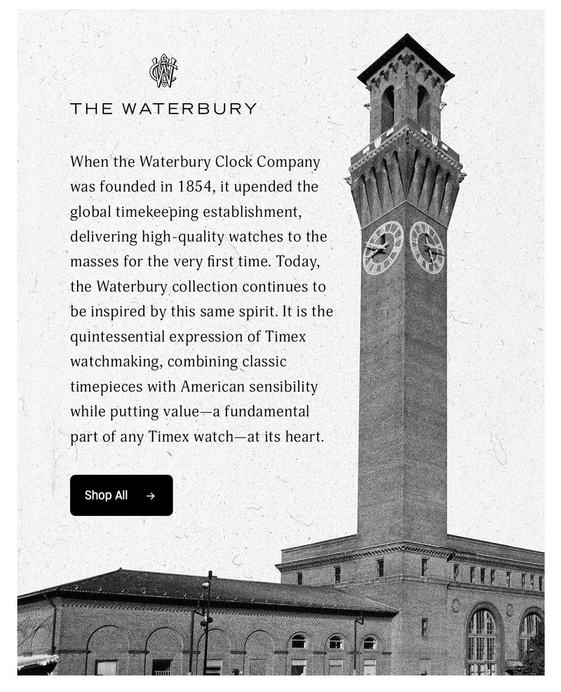 Classic Design, American Ingenuity | Our watches draw inspiration from our rich history and iconic American landmarks, blending timeless design with classic American style. | THE WATERBURY | When the Waterbury Clock Company was founded in 1854, it upended the global timekeeping establishment, delivering high-quality watches to the masses for the very first time. Today, the Waterbury collection continues to be inspired by this same spirit. It is the quintessential expression of Timex watchmaking, combining classic timepieces with American sensibility while putting value-a fundamental part of any Timex watch-at its heart. | Shop All