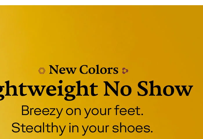 New Colors Lightweight No Show. Breezy on your feet. Stealthy in your shoes.