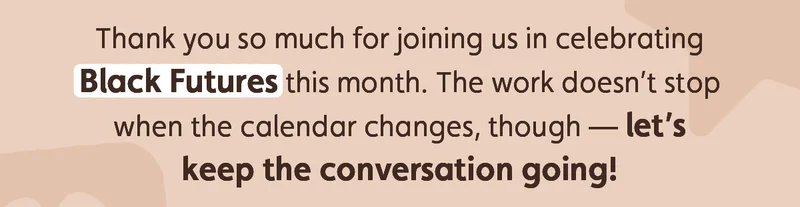 Thank you so much for joining us in celebrating Black Futures this month. The work doesn’t stop when the calendar changes, though — let’s keep the conversation going!