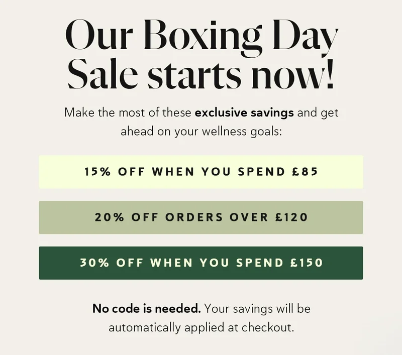 ✨ Our Boxing Day Sale starts NOW ✨ Make the most of these exclusive savings and get ahead on your wellness goals:  15% OFF when you spend £85 20% OFF when you spend £120 30% OFF when you spend £150  No code is needed. Your savings will be automatically applied at checkout.