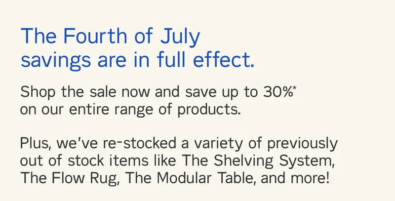 The Fourth of July savings are in full effect. Shop the sale now and save up to 30%* on our entire range of products. Plus, we’ve re-stocked a variety of previously out of stock items like The Shelving System, The Flow Rug, The Modular Table, and more!