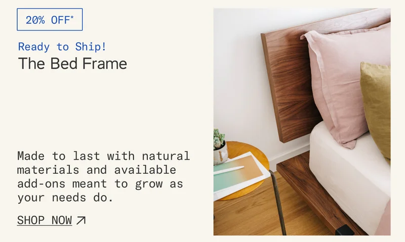 Ready to Ship: Save 20%* on The Bed Frame