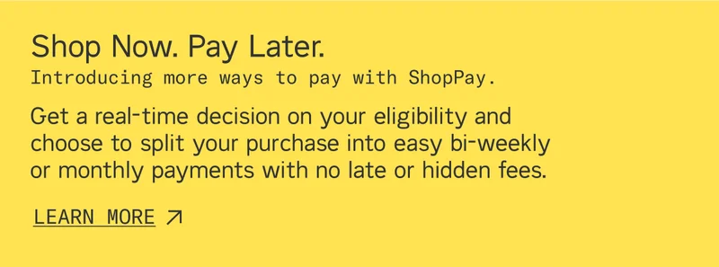 Shop Now. Pay Later with ShopPay. Get a real-time decision on your eligibility and choose to split your purchase into easy bi-weekly or monthly payments with no late or hidden fees.