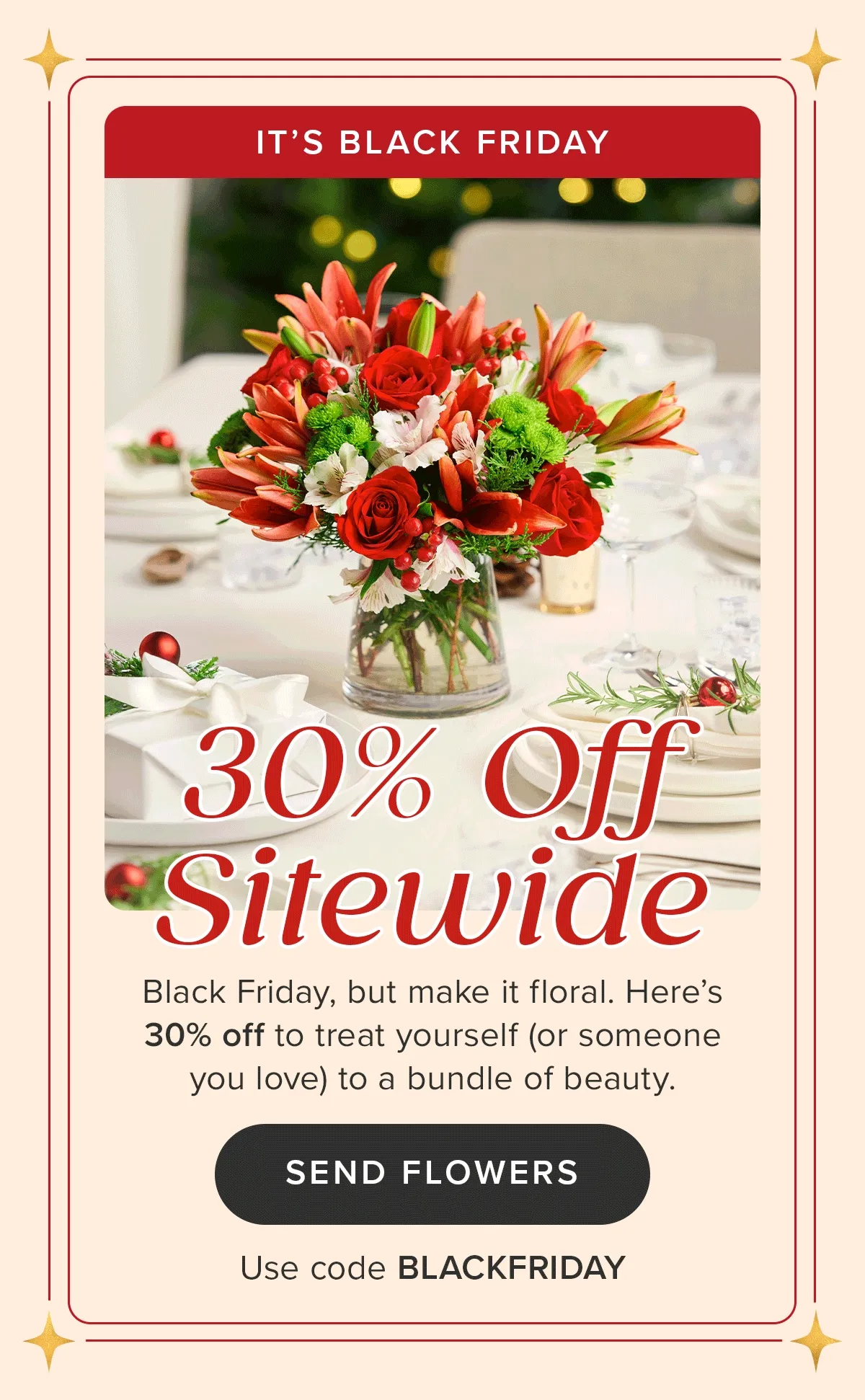 It's Black Friday! 30% Off Sitewide. Black Friday, but make it floral. Here's 30% off to treat yourself (or someone you love) to a bundle of beauty. SEND FLOWERS. Use Code BLACKFRIDAY