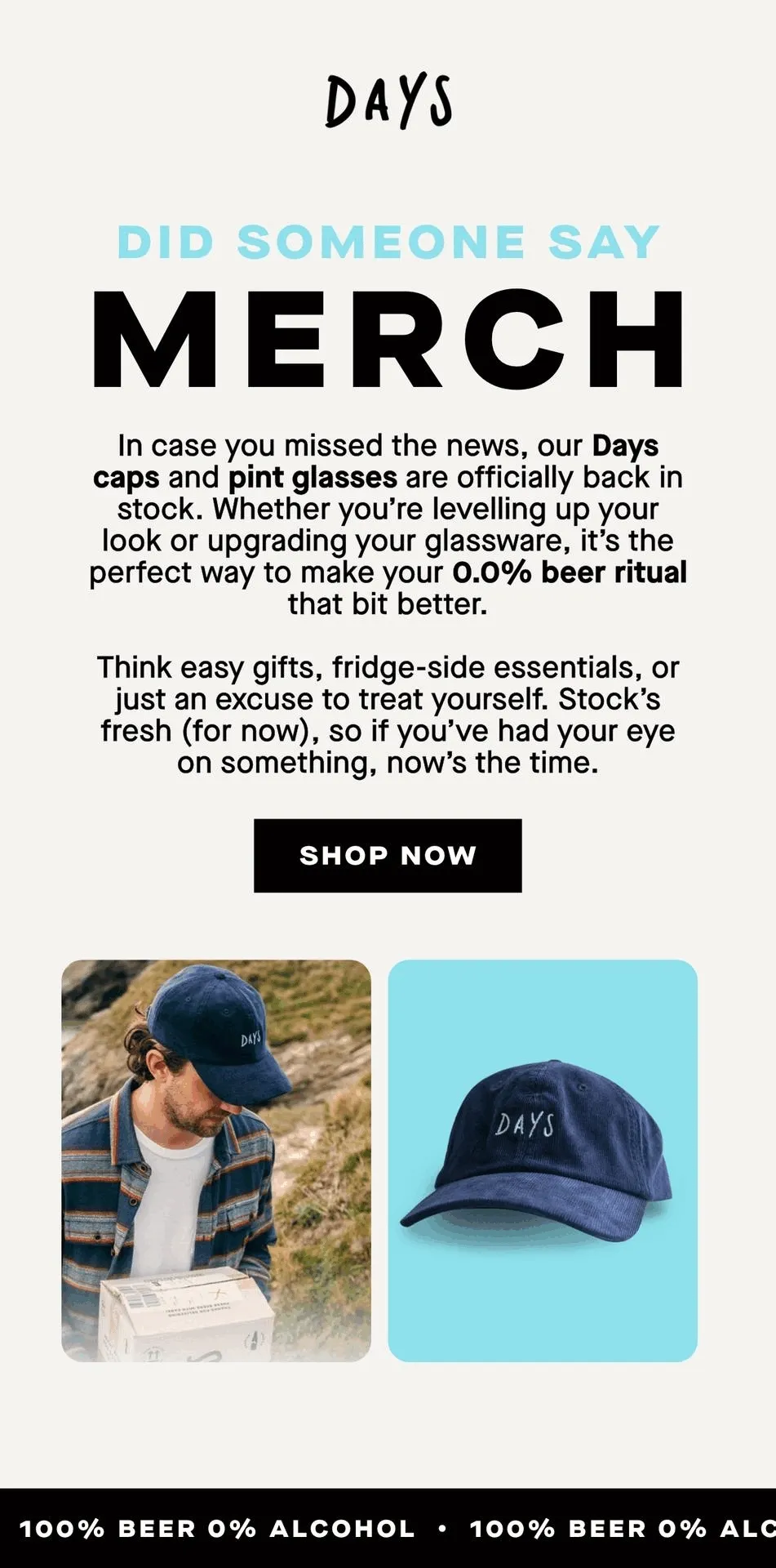 Did someone say merch. In case you missed the news, our Days caps and pint glasses are officially back in stock.  Whether you’re levelling up your look or upgrading your glassware, it’s the perfect way to make your 0.0% beer ritual that bit better.  Think easy gifts, fridge-side essentials, or just an excuse to treat yourself.  Stock’s fresh (for now), so if you’ve had your eye on something, now’s the time.