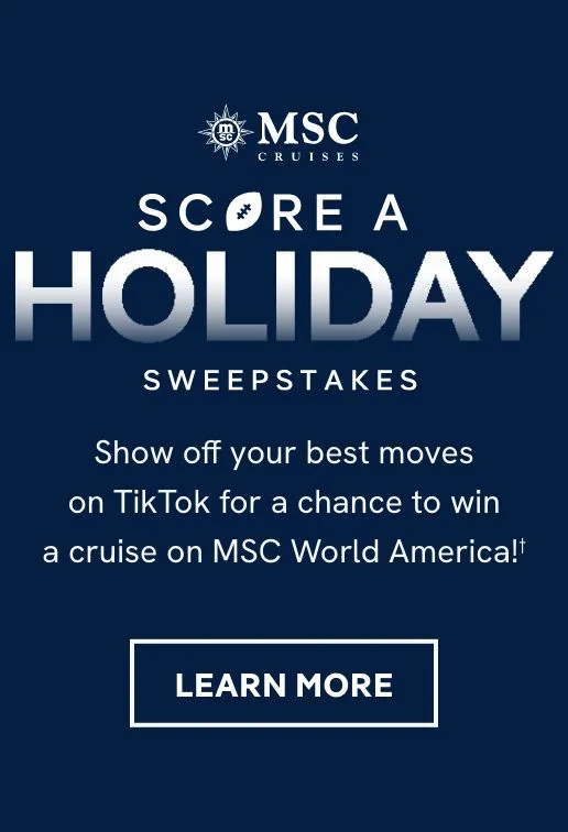 MSC Cruises Score a Holiday Sweepstakes – Show off your best moves on TikTok for a chance to win a cruise on MSC World America! – Click to Learn More MSC Cruises Score a Holiday Sweepstakes – Show off your best moves on TikTok for a chance to win a cruise on MSC World America! – Click to Learn More