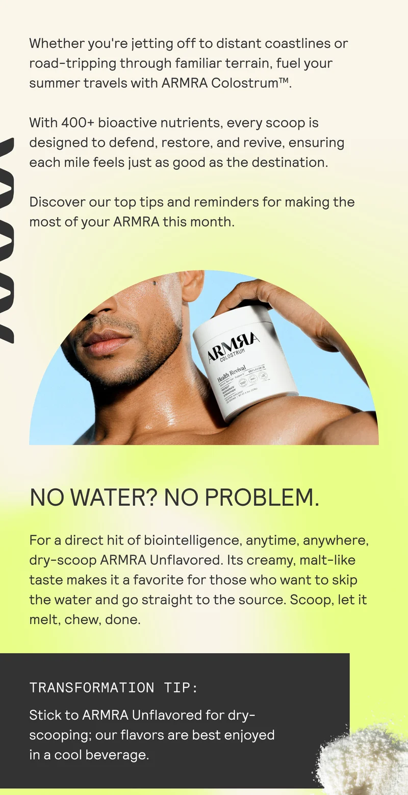 Whether you're jetting off to distant coastlines or road-tripping through familiar terrain, fuel your summer travels with ARMRA Colostrum™.  With 400+ bioactive nutrients, every scoop is designed to defend, restore, and revive, ensuring each mile feels just as good as the destination. Discover our top tips and reminders for making the most of your ARMRA this month.
