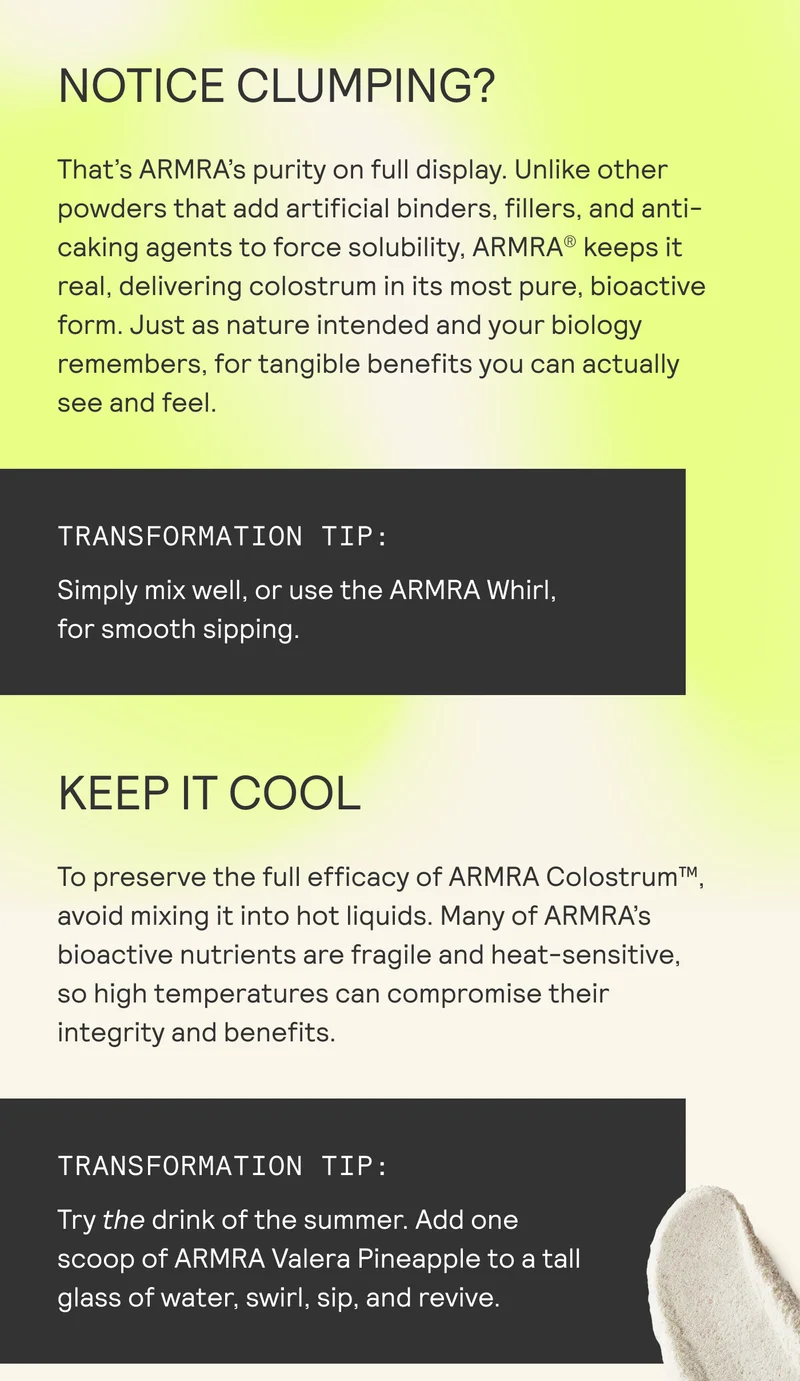 NOTICE CLUMPING?  That's ARMRA’s purity on full display. Unlike other powders that add artificial binders, fillers, and anti- caking agents to force solubility, ARMRA® keeps it real, delivering colostrum in its most pure, bioactive form. Just as nature intended and your biology remembers, for tangible benefits you can actually see and feel.