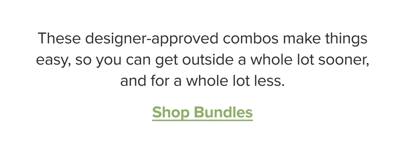 Shop bundles. These designer-approved combos make things easy, so you can get outside a whole lot sooner, and for a whole lot less.