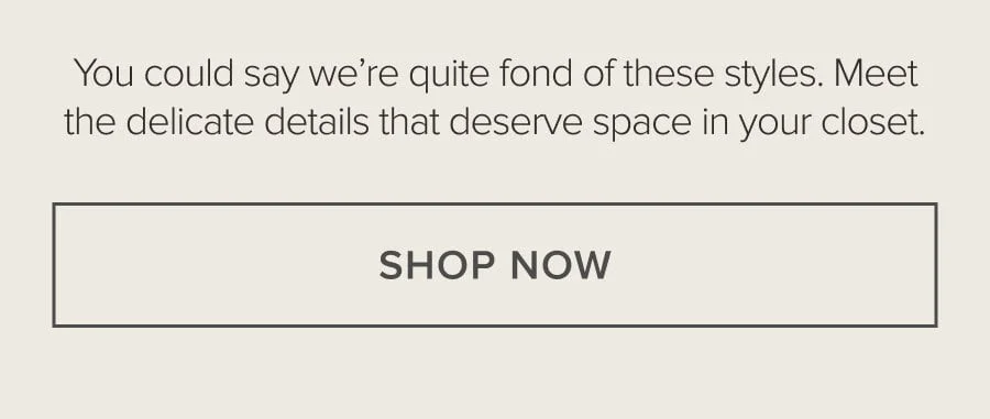 You could say we're quite fond of these styles. Meet the delicate details that deserve space in your closet. SHOP NOW