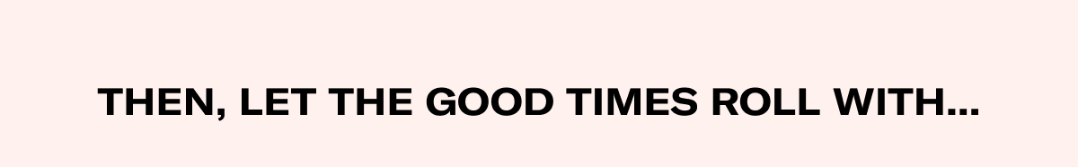 THEN, LET THE GOOD TIMES ROLL WITH...