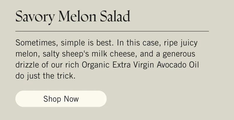 Savory Melon Salad Sometimes, simple is best. In this case, ripe juicy melon, salty sheep's milk cheese, and a generous drizzle of our rich Organic Extra Virgin Avocado Oil do just the trick. Shop Now.