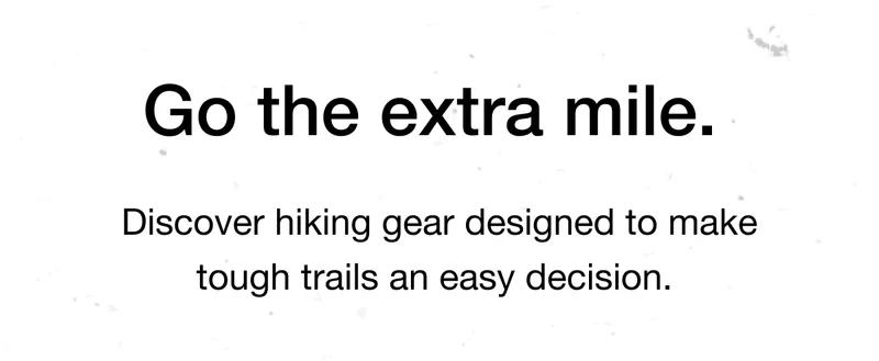 Go the extra mile. Discover hiking gear designed to make tough trails an easy decision.