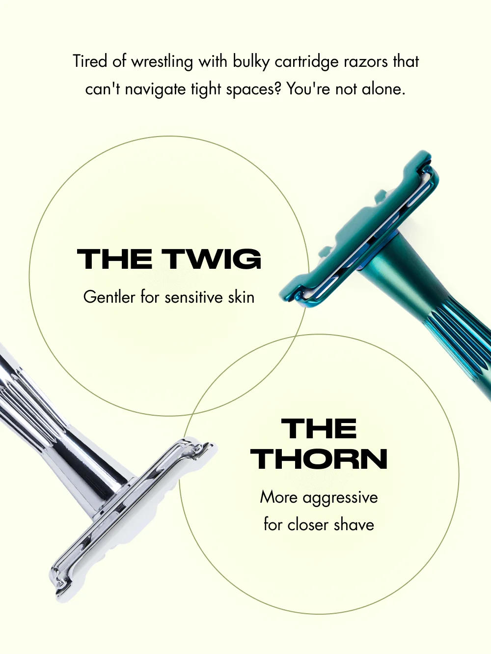 Tired of wrestling with bulky cartridge razors that can't navigate tight spaces? You're not alone. The Twig Gentler for sensitive skin The Thorn More aggressive for closer shave