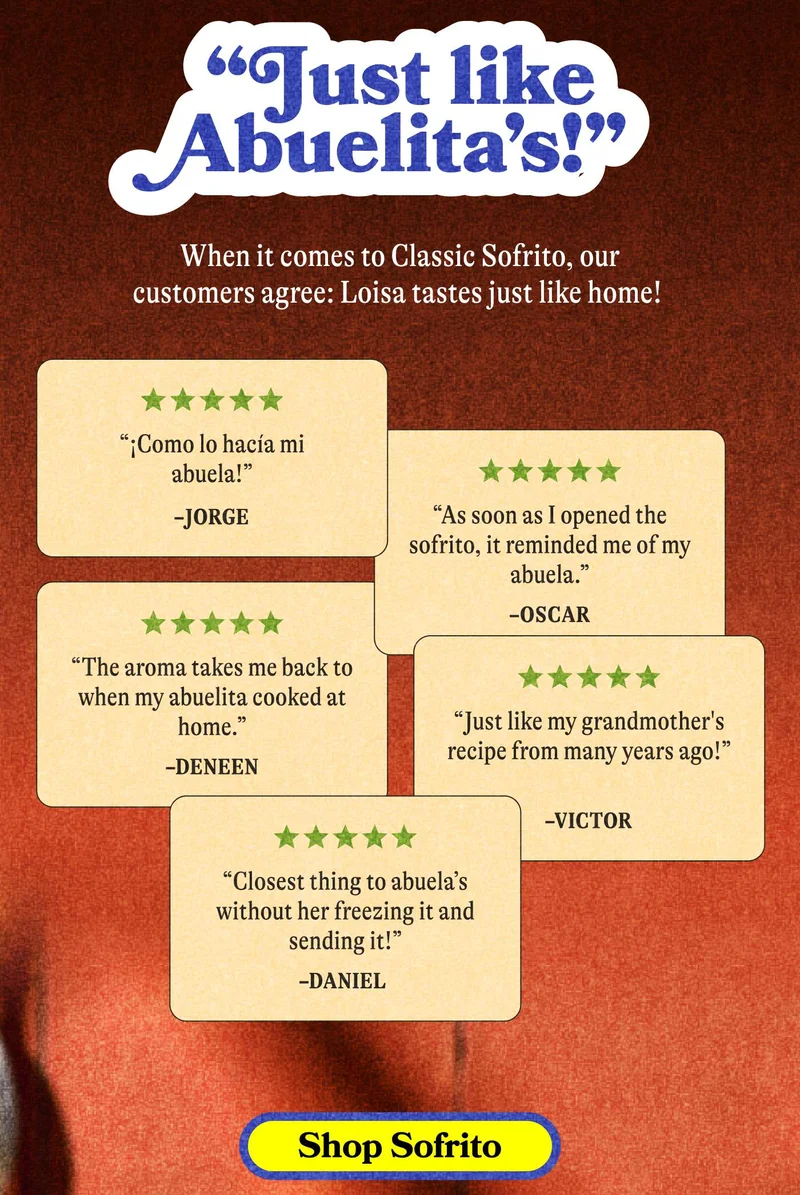 “Just like abuelita’s!”  When it comes to Classic Sofrito, our customers agree: Loisa tastes just like home!  SHOP SOFRITO