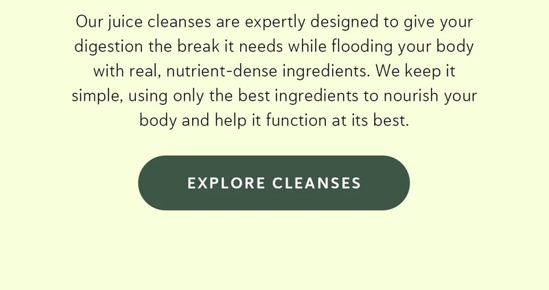 Our juice cleanses are expertly designed to give your digestion the break it needs while flooding your body with real, nutrient-dense ingredients. We keep it simple, using only the best ingredients to nourish your body and help it function at its best.