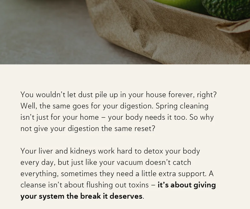 You wouldn’t let dust pile up in your house forever, right? Well, the same goes for your digestion. Spring cleaning isn’t just for your home – your body needs it too. So why not give your digestion the same reset? Your liver and kidneys work hard to detox your body every day, but just like your vacuum doesn’t catch everything, sometimes they need a little extra support. A cleanse isn’t about flushing out toxins – it’s about giving your system the break it deserves.