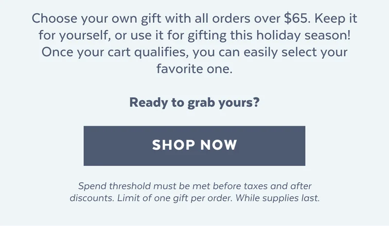 Choose your own gift with all orders over $65. Keep it for yourself, or use it for gifting this holiday season! Once your cart qualifies, you can easily select your favorite one.