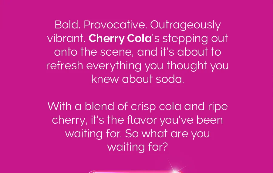 Bold. Proactive. Outrageously vibrant. Cherry Cola's stepping out onto the scene, and it's about to refresh everything you thought you knew about soda. With a blend of crisp cola and ripe cherry, it's the flavor you've been waiting for. So what are you waiting for?