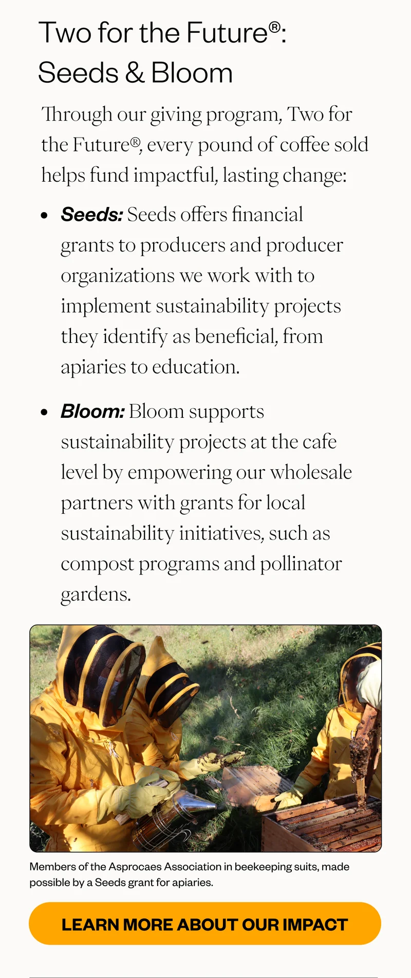 Two for the Future®: Seeds & Bloom Through our giving program, Two for the Future®, every pound of coffee sold helps fund impactful, lasting change: Seeds: Seeds offers financial grants to producers and producer organizations we work with to implement sustainability projects they identify as beneficial, from apiaries to education.  Bloom: Bloom supports sustainability projects at the cafe level by empowering our wholesale partners with grants for local sustainability initiatives, such as compost programs and pollinator gardens. CTA: Learn More About Our Impact