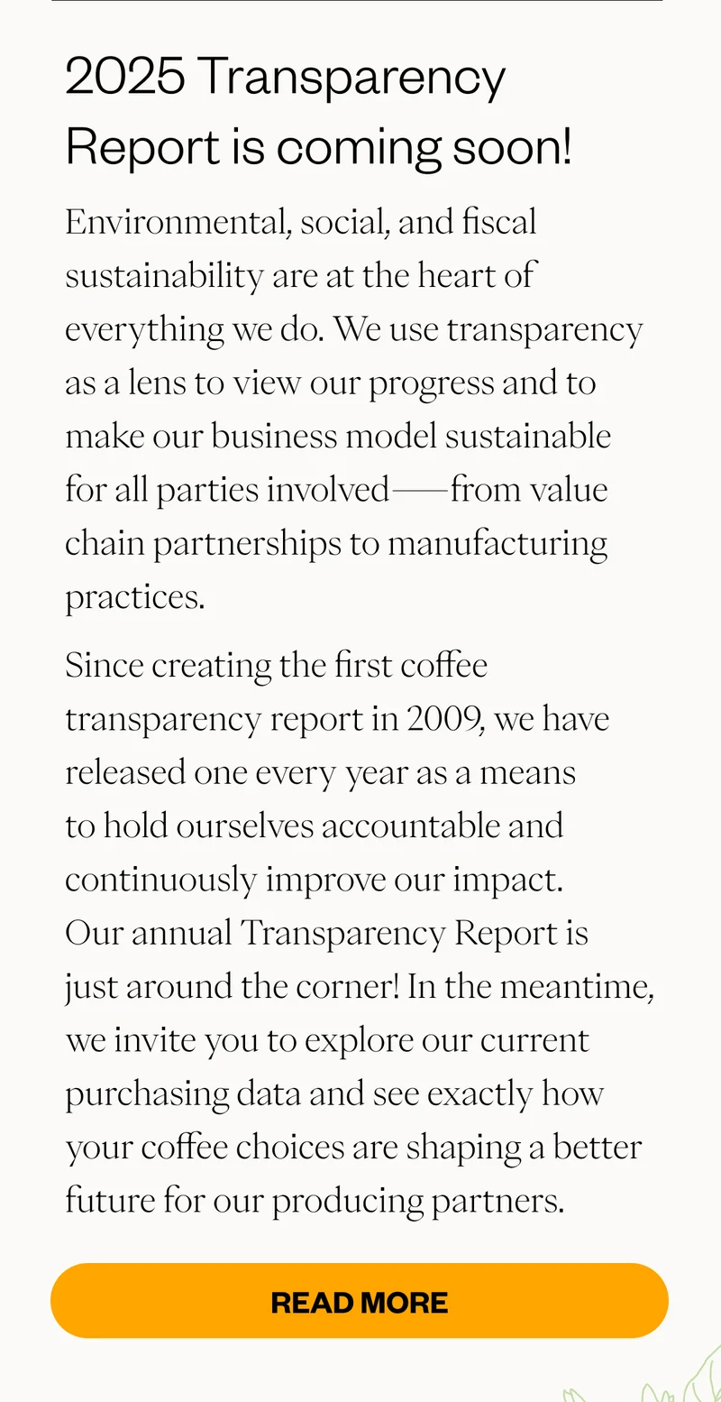 2025 Transparency Report is coming soon! Environmental, social, and fiscal sustainability are at the heart of everything we do. We use transparency as a lens to view our progress and to make our business model sustainable for all parties involved—from value chain partnerships to manufacturing practices. Since creating the first coffee transparency report in 2009, we have released one every year as a means to hold ourselves accountable and continuously improve our impact. Our annual Transparency Report is just around the corner! In the meantime, we invite you to explore our current purchasing data and see exactly how your coffee choices are shaping a better future for our producing partners. CTA: Read More
