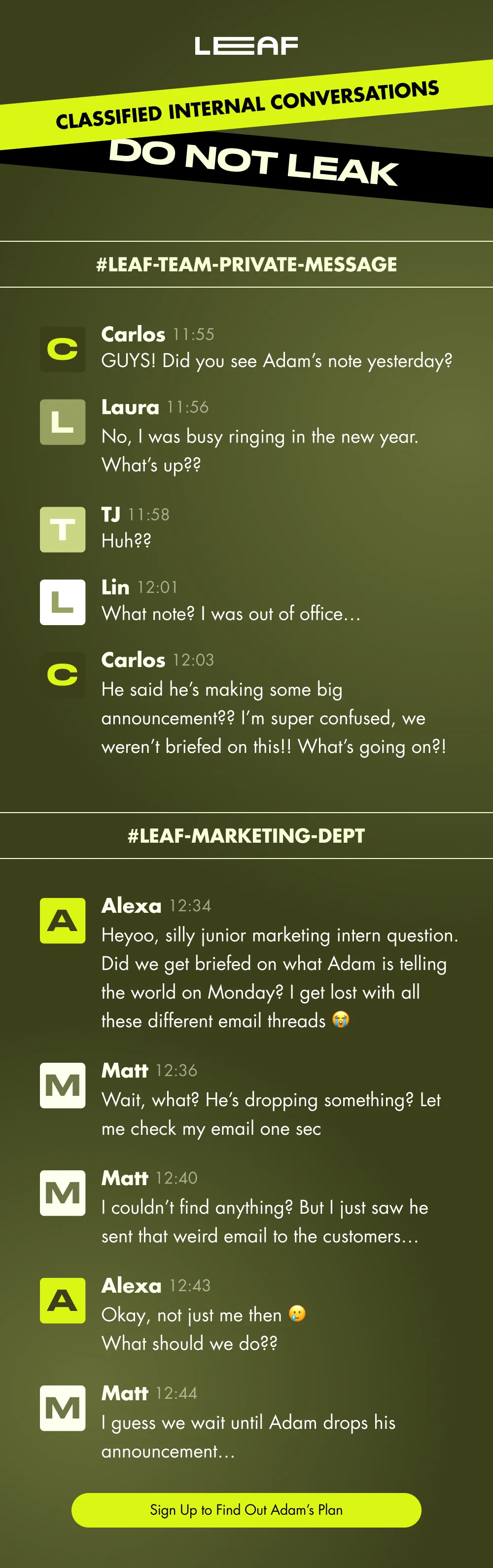 CLASSIFIED INTERNAL CONVERSATIONS DO NOT LEAK #Leaf-Team-Private-Message C Carlos 11:55 GUYS! Did you see Adam’s note yesterday? L Laura 11:56 No, I was busy ringing in the new year. What’s up?? T TJ 11:58 Huh?? L Lin 12:01 What note? I was out of office… C Carlos 12:03 He said he’s making some big announcement?? I’m super confused, we weren’t briefed on this!! What’s going on?! #Leaf-Marketing-Dept A Alexa 12:34 Heyoo, silly junior marketing intern question. Did we get briefed on what Adam is telling the world on Monday? I get lost with all these different email threads 😭 M Matt 12:36 Wait, what? He’s dropping something? Let me check my email one sec M Matt 12:40 I couldn’t find anything? But I just saw he sent that weird email to the customers… A Alexa 12:43 Okay, not just me then 🥲 What should we do?? M Matt 12:44 I guess we wait until Adam drops his announcement… Sign Up to Find Out Adam’s Plan
