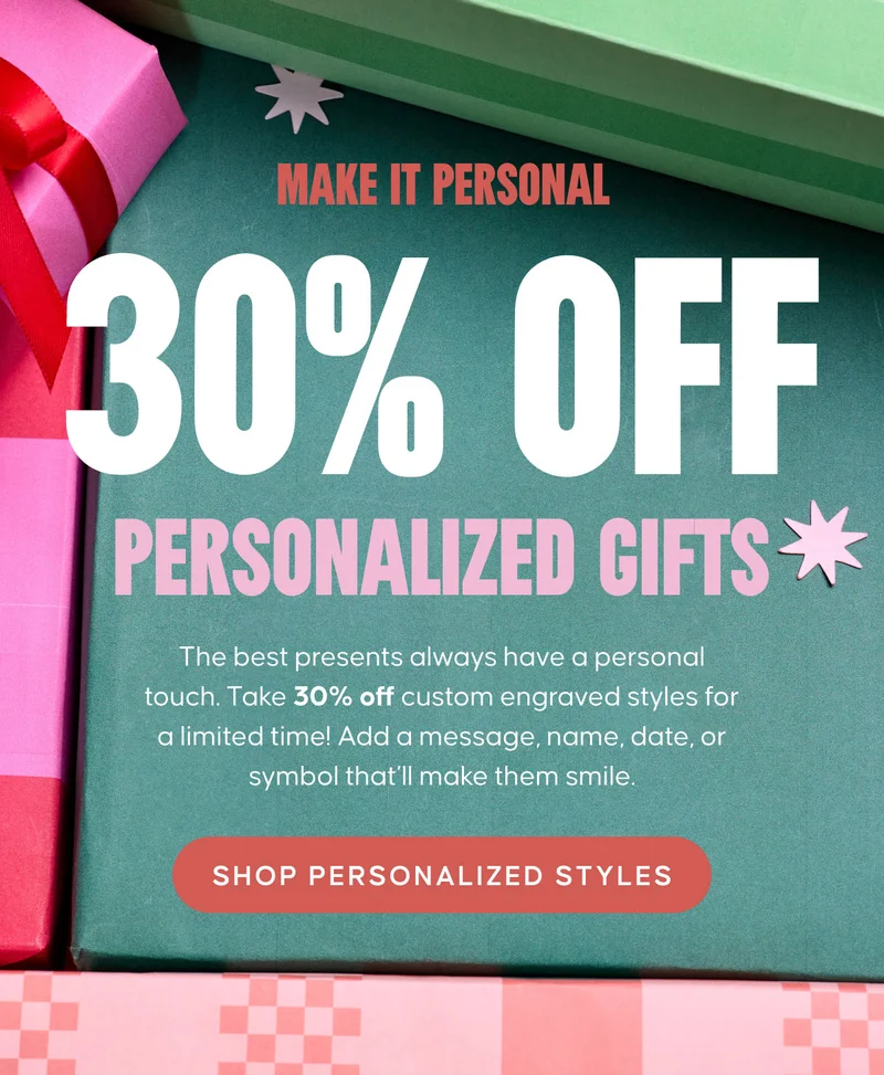 Make it Personal: 30% Off Personalized Gifts Copy: The best presents always have a personal touch. Take 30% off custom engraved styles for a limited time! Add a message, name, date, or symbol that’ll make them smile. SHOP PERSONALIZED STYLES