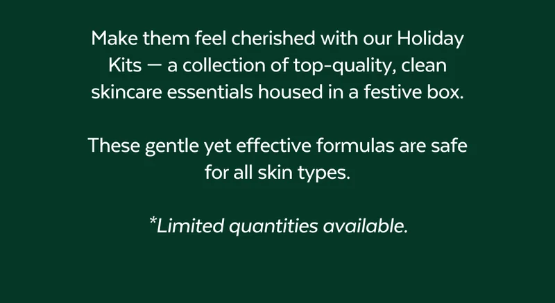 Make them feel cherished with our Holiday Kits — a collection of top-quality, clean skincare essentials housed in a festive box.  These gentle yet effective formulas are safe for all skin types.  *Limited quantities available.