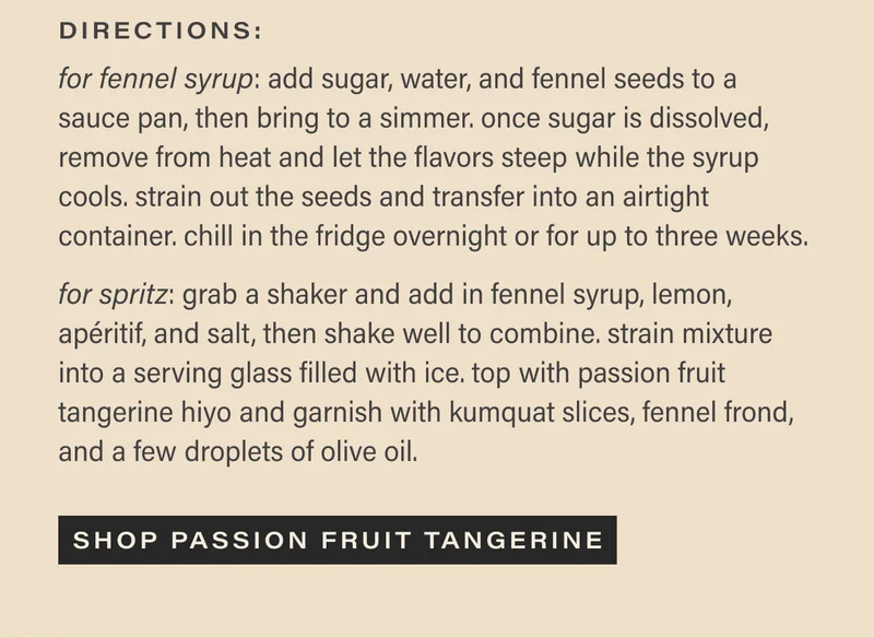directions: for fennel syrup - add sugar, water, and fennel seeds to a sauce pan, then bring to a simmer. once sugar is dissolved, remove from heat and let the flavors steep while the syrup cools. strain out the seeds and transfer into an airtight container. chill in the fridge overnight or for up to three weeks. for spritz - grab a shaker and add in fennel syrup, lemon, apéritif, and salt, then shake well to combine. strain mixture into a serving glass filled with ice. top with passion fruit tangerine hiyo and garnish with kumquat slices, fennel frond, and a few droplets of olive oil. [SHOP PASSION FRUIT TANGERINE]