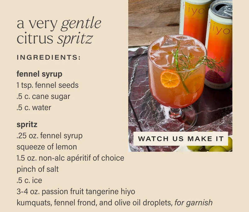 A VERY GENTLE CITRUS SPRITZ. ingredients: fennel syrup - 1 tsp. fennel seeds; .5 c. cane sugar; .5 c. water. spritz - .25 oz. fennel syrup; squeeze of lemon; 1.5 oz non-alc aperitif of choice; pinch of salt; .5 c. ice; 3-4 oz. passion fruit tangerine hiyo; kumquats, fennel front, and olive oil droplets, for garnish. [WATCH US MAKE IT]