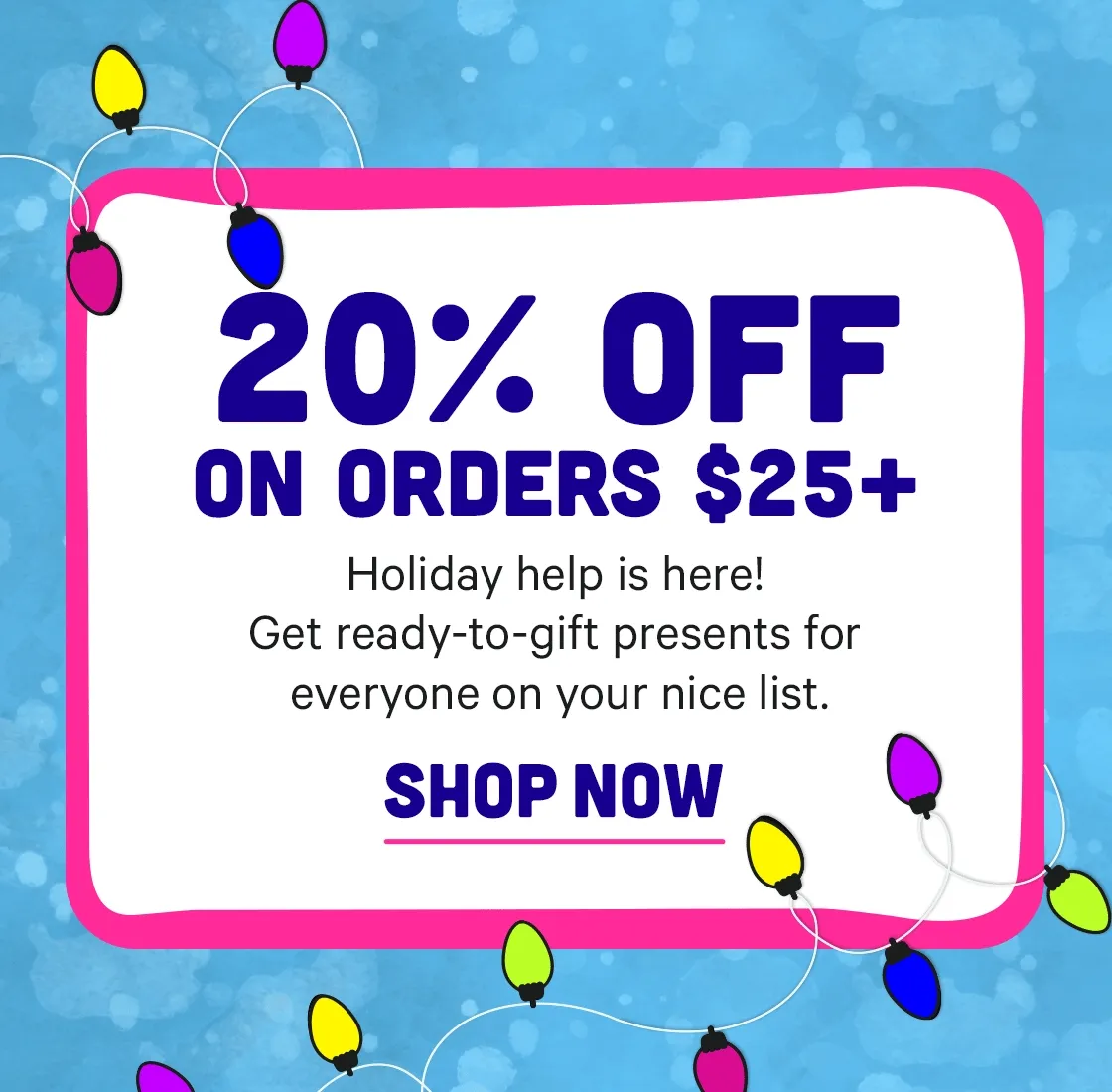 Holiday Help is here - get 20% off $25+ for ready-to-gift presents for everyone on your nice list.