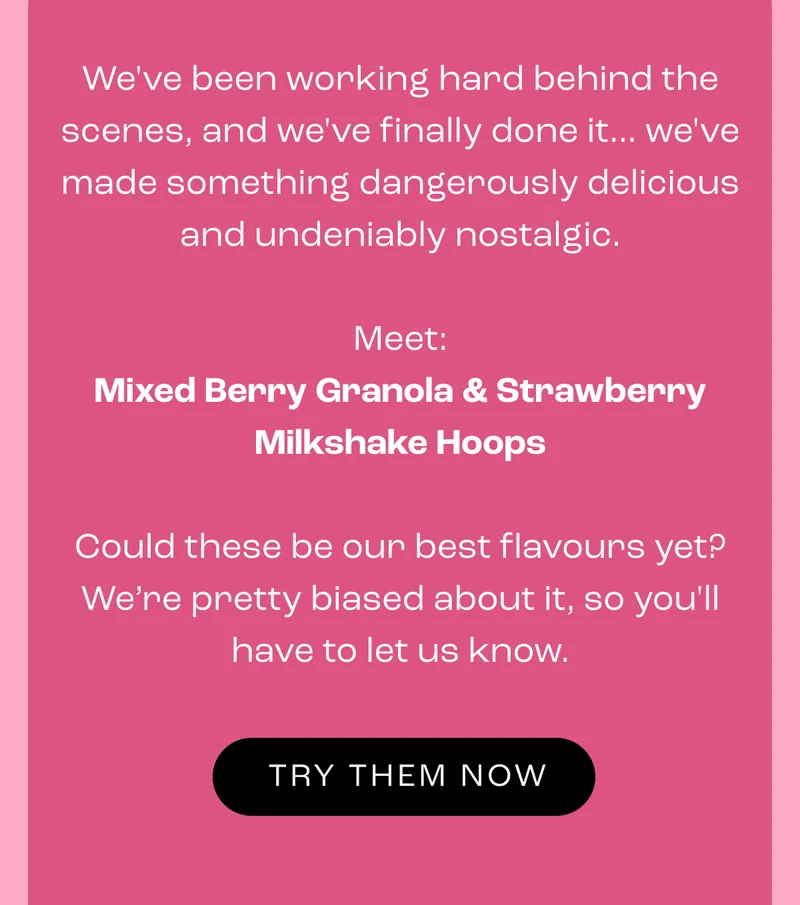 We've been working hard behind the scenes, and we've finally done it... we've made something dangerously delicious and undeniably nostalgic.  Meet: Mixed Berry Granola & Strawberry Milkshake Hoops  Could these be our best flavours yet? We’re pretty biased about it, so you'll have to let us know.